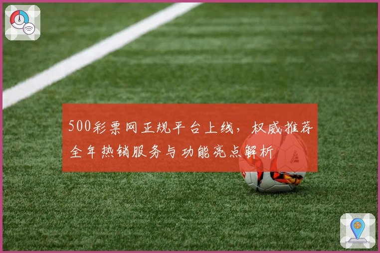 500彩票网正规平台上线,权威推荐全年热销服务与功能亮点解析