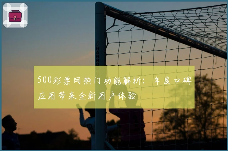 500彩票网热门功能解析：年度口碑应用带来全新用户体验
