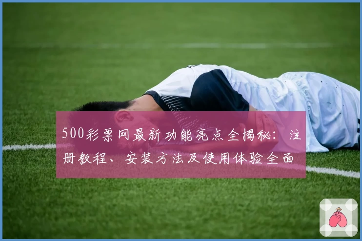 500彩票网最新功能亮点全揭秘:注册教程、安装方法及使用体验全面盘点