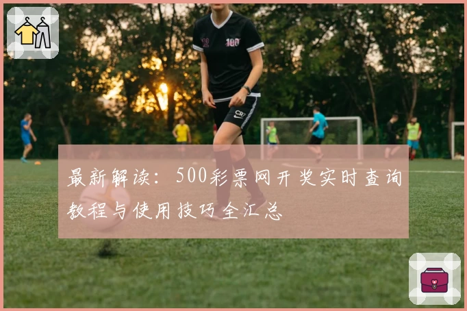 最新解读：500彩票网开奖实时查询教程与使用技巧全汇总