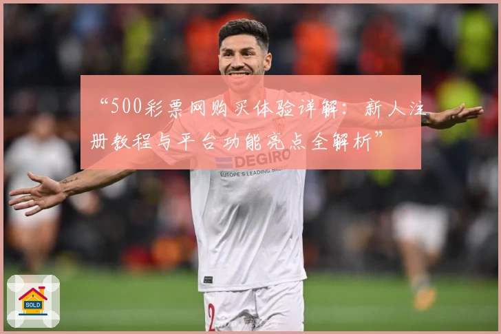 “500彩票网购买体验详解：新人注册教程与平台功能亮点全解析”