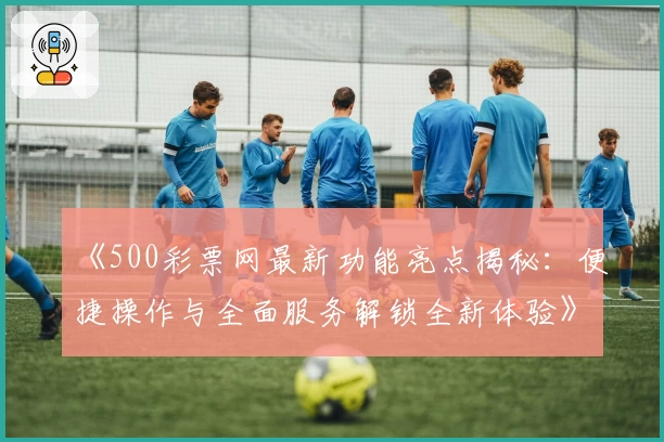 《500彩票网最新功能亮点揭秘：便捷操作与全面服务解锁全新体验》