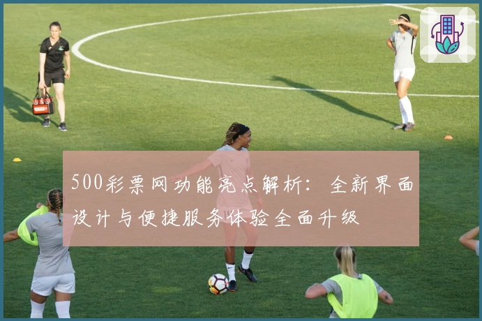 500彩票网功能亮点解析：全新界面设计与便捷服务体验全面升级