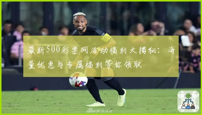 最新500彩票网活动福利大揭秘：海量优惠与专属福利等你领取