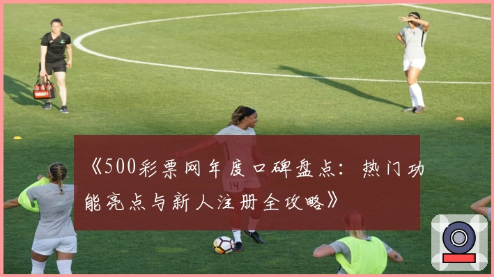 《500彩票网年度口碑盘点:热门功能亮点与新人注册全攻略》