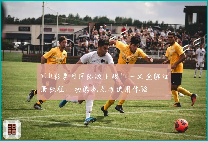 500彩票网国际版上线！一文全解注册教程、功能亮点与使用体验