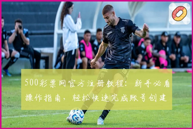 500彩票网官方注册教程：新手必看操作指南，轻松快速完成账号创建