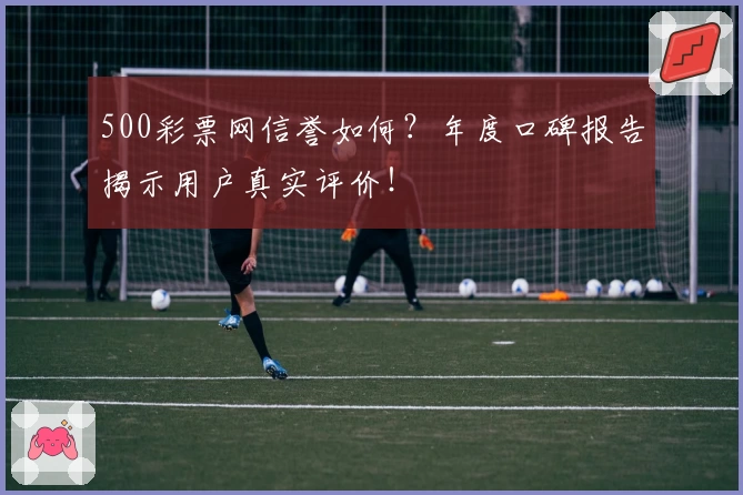 500彩票网信誉如何？年度口碑报告揭示用户真实评价！