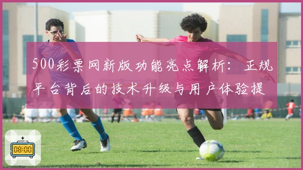 500彩票网新版功能亮点解析：正规平台背后的技术升级与用户体验提升