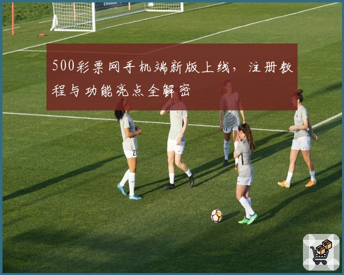 500彩票网手机端新版上线，注册教程与功能亮点全解密