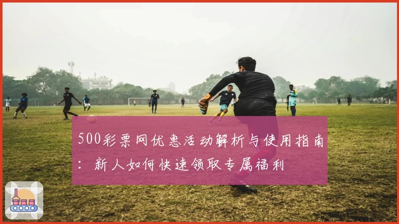 500彩票网优惠活动解析与使用指南：新人如何快速领取专属福利