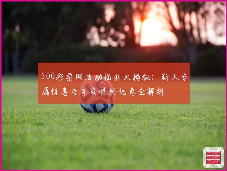 500彩票网活动福利大揭秘:新人专属惊喜与年度特别优惠全解析